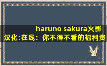 haruno sakura火影汉化:在线：你不得不看的福利资源！